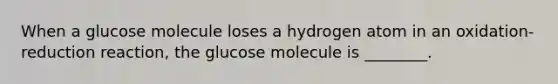 When a glucose molecule loses a hydrogen atom in an oxidation-reduction reaction, the glucose molecule is ________.