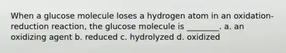 When a glucose molecule loses a hydrogen atom in an oxidation-reduction reaction, the glucose molecule is ________. a. an oxidizing agent b. reduced c. hydrolyzed d. oxidized