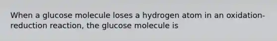 When a glucose molecule loses a hydrogen atom in an oxidation-reduction reaction, the glucose molecule is