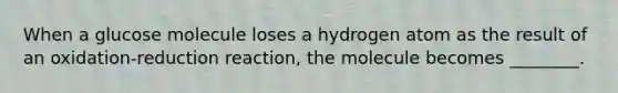 When a glucose molecule loses a hydrogen atom as the result of an oxidation-reduction reaction, the molecule becomes ________.