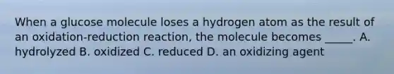 When a glucose molecule loses a hydrogen atom as the result of an oxidation-reduction reaction, the molecule becomes _____. A. hydrolyzed B. oxidized C. reduced D. an oxidizing agent