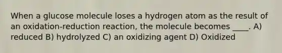 When a glucose molecule loses a hydrogen atom as the result of an oxidation-reduction reaction, the molecule becomes ____. A) reduced B) hydrolyzed C) an oxidizing agent D) Oxidized