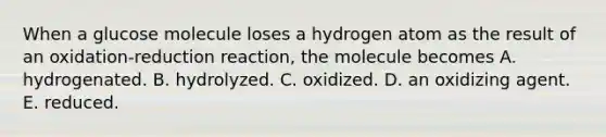 When a glucose molecule loses a hydrogen atom as the result of an oxidation-reduction reaction, the molecule becomes A. hydrogenated. B. hydrolyzed. C. oxidized. D. an oxidizing agent. E. reduced.