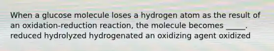 When a glucose molecule loses a hydrogen atom as the result of an oxidation-reduction reaction, the molecule becomes _____. reduced hydrolyzed hydrogenated an oxidizing agent oxidized