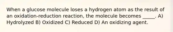 When a glucose molecule loses a hydrogen atom as the result of an oxidation-reduction reaction, the molecule becomes _____. A) Hydrolyzed B) Oxidized C) Reduced D) An oxidizing agent.