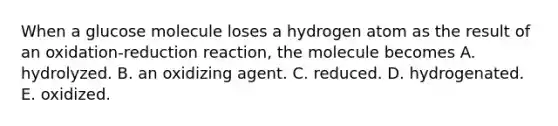 When a glucose molecule loses a hydrogen atom as the result of an oxidation-reduction reaction, the molecule becomes A. hydrolyzed. B. an oxidizing agent. C. reduced. D. hydrogenated. E. oxidized.