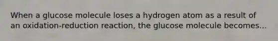 When a glucose molecule loses a hydrogen atom as a result of an oxidation-reduction reaction, the glucose molecule becomes...