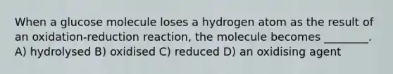 When a glucose molecule loses a hydrogen atom as the result of an oxidation-reduction reaction, the molecule becomes ________. A) hydrolysed B) oxidised C) reduced D) an oxidising agent