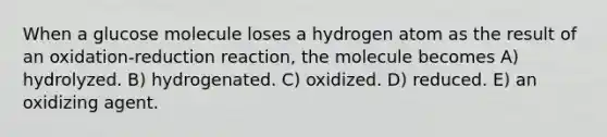 When a glucose molecule loses a hydrogen atom as the result of an oxidation-reduction reaction, the molecule becomes A) hydrolyzed. B) hydrogenated. C) oxidized. D) reduced. E) an oxidizing agent.