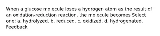 When a glucose molecule loses a hydrogen atom as the result of an oxidation-reduction reaction, the molecule becomes Select one: a. hydrolyzed. b. reduced. c. oxidized. d. hydrogenated. Feedback