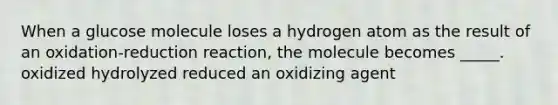 When a glucose molecule loses a hydrogen atom as the result of an oxidation-reduction reaction, the molecule becomes _____. oxidized hydrolyzed reduced an oxidizing agent