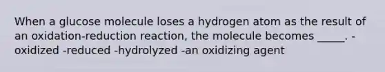 When a glucose molecule loses a hydrogen atom as the result of an oxidation-reduction reaction, the molecule becomes _____. -oxidized -reduced -hydrolyzed -an oxidizing agent