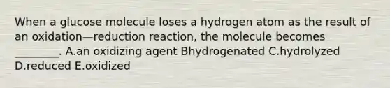 When a glucose molecule loses a hydrogen atom as the result of an oxidation—reduction reaction, the molecule becomes ________. A.an oxidizing agent Bhydrogenated C.hydrolyzed D.reduced E.oxidized