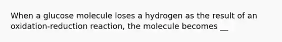 When a glucose molecule loses a hydrogen as the result of an oxidation-reduction reaction, the molecule becomes __