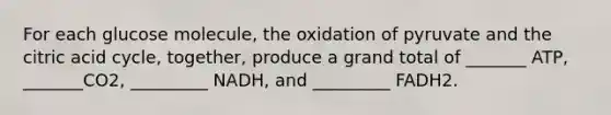 For each glucose molecule, the oxidation of pyruvate and the citric acid cycle, together, produce a grand total of _______ ATP, _______CO2, _________ NADH, and _________ FADH2.