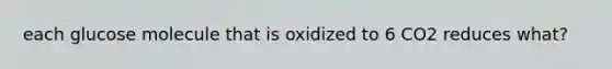 each glucose molecule that is oxidized to 6 CO2 reduces what?