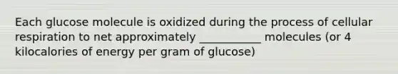 Each glucose molecule is oxidized during the process of cellular respiration to net approximately ___________ molecules (or 4 kilocalories of energy per gram of glucose)