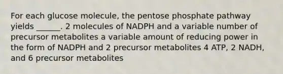 For each glucose molecule, the pentose phosphate pathway yields ______. 2 molecules of NADPH and a variable number of precursor metabolites a variable amount of reducing power in the form of NADPH and 2 precursor metabolites 4 ATP, 2 NADH, and 6 precursor metabolites