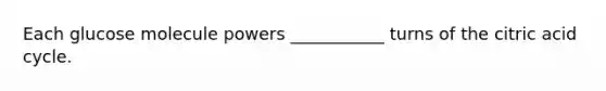 Each glucose molecule powers ___________ turns of the citric acid cycle.