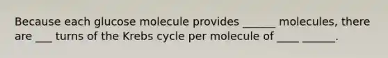 Because each glucose molecule provides ______ molecules, there are ___ turns of the Krebs cycle per molecule of ____ ______.