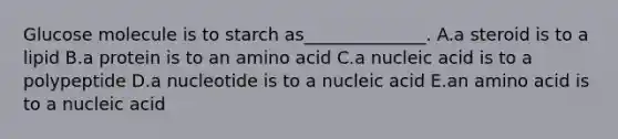 Glucose molecule is to starch as______________. A.a steroid is to a lipid B.a protein is to an amino acid C.a nucleic acid is to a polypeptide D.a nucleotide is to a nucleic acid E.an amino acid is to a nucleic acid