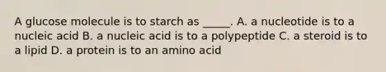 A glucose molecule is to starch as _____. A. a nucleotide is to a nucleic acid B. a nucleic acid is to a polypeptide C. a steroid is to a lipid D. a protein is to an amino acid