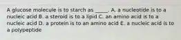 A glucose molecule is to starch as _____. A. a nucleotide is to a nucleic acid B. a steroid is to a lipid C. an amino acid is to a nucleic acid D. a protein is to an amino acid E. a nucleic acid is to a polypeptide