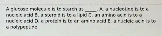 A glucose molecule is to starch as _____. A. a nucleotide is to a nucleic acid B. a steroid is to a lipid C. an amino acid is to a nucleic acid D. a protein is to an amino acid E. a nucleic acid is to a polypeptide