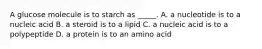 A glucose molecule is to starch as _____. A. a nucleotide is to a nucleic acid B. a steroid is to a lipid C. a nucleic acid is to a polypeptide D. a protein is to an amino acid