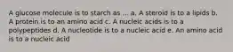 A glucose molecule is to starch as ... a. A steroid is to a lipids b. A protein is to an amino acid c. A nucleic acids is to a polypeptides d. A nucleotide is to a nucleic acid e. An amino acid is to a nucleic acid