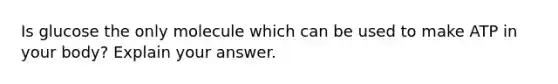 Is glucose the only molecule which can be used to make ATP in your body? Explain your answer.