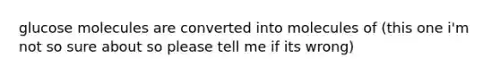 glucose molecules are converted into molecules of (this one i'm not so sure about so please tell me if its wrong)