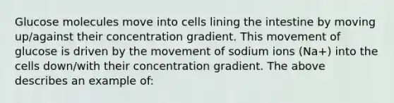 Glucose molecules move into cells lining the intestine by moving up/against their concentration gradient. This movement of glucose is driven by the movement of sodium ions (Na+) into the cells down/with their concentration gradient. The above describes an example of: