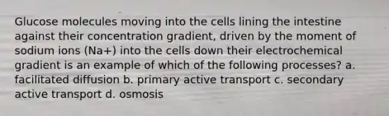 Glucose molecules moving into the cells lining the intestine against their concentration gradient, driven by the moment of sodium ions (Na+) into the cells down their electrochemical gradient is an example of which of the following processes? a. facilitated diffusion b. primary active transport c. secondary active transport d. osmosis