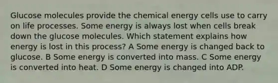 Glucose molecules provide the chemical energy cells use to carry on life processes. Some energy is always lost when cells break down the glucose molecules. Which statement explains how energy is lost in this process? A Some energy is changed back to glucose. B Some energy is converted into mass. C Some energy is converted into heat. D Some energy is changed into ADP.