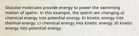 Glucose molecules provide energy to power the swimming motion of sperm. In this example, the sperm are changing a) chemical energy into potential energy. b) kinetic energy into thermal energy. c) chemical energy into kinetic energy. d) kinetic energy into potential energy.