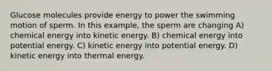 Glucose molecules provide energy to power the swimming motion of sperm. In this example, the sperm are changing A) chemical energy into kinetic energy. B) chemical energy into potential energy. C) kinetic energy into potential energy. D) kinetic energy into thermal energy.