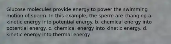 Glucose molecules provide energy to power the swimming motion of sperm. In this example, the sperm are changing a. kinetic energy into potential energy. b. chemical energy into potential energy. c. chemical energy into kinetic energy. d. kinetic energy into thermal energy.