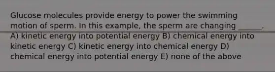 Glucose molecules provide energy to power the swimming motion of sperm. In this example, the sperm are changing ______. A) kinetic energy into potential energy B) chemical energy into kinetic energy C) kinetic energy into chemical energy D) chemical energy into potential energy E) none of the above