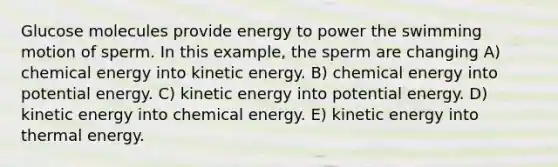 Glucose molecules provide energy to power the swimming motion of sperm. In this example, the sperm are changing A) chemical energy into kinetic energy. B) chemical energy into potential energy. C) kinetic energy into potential energy. D) kinetic energy into chemical energy. E) kinetic energy into thermal energy.