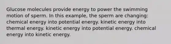 Glucose molecules provide energy to power the swimming motion of sperm. In this example, the sperm are changing: chemical energy into potential energy. kinetic energy into thermal energy. kinetic energy into potential energy. chemical energy into kinetic energy.