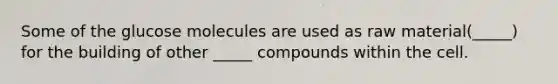 Some of the glucose molecules are used as raw material(_____) for the building of other _____ compounds within the cell.