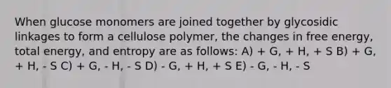 When glucose monomers are joined together by glycosidic linkages to form a cellulose polymer, the changes in free energy, total energy, and entropy are as follows: A) + G, + H, + S B) + G, + H, - S C) + G, - H, - S D) - G, + H, + S E) - G, - H, - S