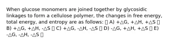 When glucose monomers are joined together by glycosidic linkages to form a cellulose polymer, the changes in free energy, total energy, and entropy are as follows: A) +△G, +△H, +△S B) +△G, +△H, -△S C) +△G, -△H, -△S D) -△G, +△H, +△S E) -△G, -△H, -△S