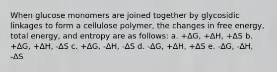 When glucose monomers are joined together by glycosidic linkages to form a cellulose polymer, the changes in free energy, total energy, and entropy are as follows: a. +∆G, +∆H, +∆S b. +∆G, +∆H, -∆S c. +∆G, -∆H, -∆S d. -∆G, +∆H, +∆S e. -∆G, -∆H, -∆S