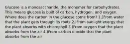 Glucose is a monosaccharide, the monomer for carbohydrates. This means glucose is built of carbon, hydrogen, and oxygen. Where does the carbon in the glucose come from? 1.)From water that the plant gets through its roots 2.)From sunlight energy that the plant absorbs with chlorophyll 3.)From oxygen that the plant absorbs from the air 4.)From carbon dioxide that the plant absorbs from the air