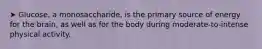 ➤ Glucose, a monosaccharide, is the primary source of energy for the brain, as well as for the body during moderate-to-intense physical activity.