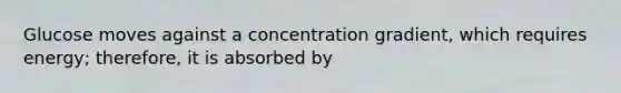 Glucose moves against a concentration gradient, which requires energy; therefore, it is absorbed by