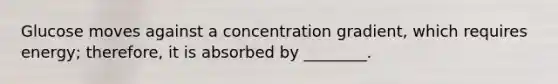 Glucose moves against a concentration gradient, which requires energy; therefore, it is absorbed by ________.