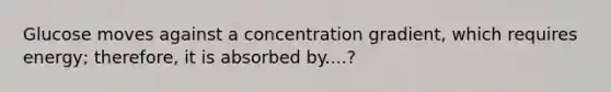 Glucose moves against a concentration gradient, which requires energy; therefore, it is absorbed by....?